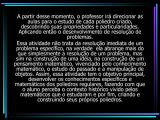 A partir desse momento, o professor irá direcionar as aulas para o estudo de cada poliedro criado, descobrindo suas propriedades e particularidades. Aplicando então o desenvolvimento de resolução de problemas. Essa atividade não trata da resolução imediata de um problema específico, na verdade  ela abrange mais do que simplesmente a resolução de um problema, mas sim na construção de uma idéia, na construção de um pensamento matemático, vivenciado pelo conhecimento matemático, o estudo do passado e a manipulação de objetos. Assim, essa atividade tem o objetivo principal, desenvolver os conhecimentos específicos e matemáticos dos poliedros regulares, fazendo com que o aluno perceba o contexto histórico vivido pelos matemáticos que o estudaram e por fim, criando e construindo seus próprios poliedros. 