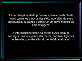 A interdisciplinaridade promove a busca constante de novos caminhos e novos desafios, indo além da mera observação, passando a construir um novo modelo de aprendizagem. A interdisciplinaridade na escola busca além de conseguir unir disciplinas diferentes, construir ligações entre elas que vão além do conteúdo ensinado. 