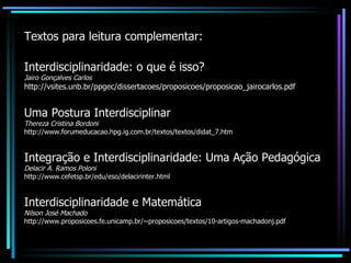 Textos para leitura complementar: Interdisciplinaridade: o que é isso? Jairo Gonçalves Carlos http://vsites.unb.br/ppgec/dissertacoes/proposicoes/proposicao_jairocarlos.pdf Uma Postura Interdisciplinar Thereza Cristina Bordoni http://www.forumeducacao.hpg.ig.com.br/textos/textos/didat_7.htm Integração e Interdisciplinaridade: Uma Ação Pedagógica Delacir A. Ramos Poloni http://www.cefetsp.br/edu/eso/delacirinter.html Interdisciplinaridade e Matemática Nilson José Machado http://www.proposicoes.fe.unicamp.br/~proposicoes/textos/10-artigos-machadonj.pdf 