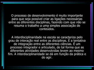 O processo de desenvolvimento é muito importante para que seja possível criar as ligações necessárias entre as diferentes disciplinas, fazendo com que não se resuma o trabalho a uma simples associação de conteúdos. A interdisciplinaridade na escola se caracteriza pelo grau de interação real entre as disciplinas. É a tentativa de integração entre as diferentes ciências. É um processo integrador e articulado, de tal forma que as diferentes atividades desenvolvidas levem ao mesmo fim. A interdisciplinaridade se dá em função da prática e do agir. 