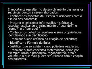 É importante ressaltar no desenvolvimento das aulas os seguintes pontos a serem abordados: - Conhecer os aspectos da História relacionados com o estudo dos poliedros; - Procurar e selecionar informações históricas a respeito, explicando principalmente o “quando?”, o “como?” e o “por que?”; - Conhecer os poliedros regulares e suas propriedades, identificando sua planificação;  - Trabalhar o lado artístico na criação de poliedros; - Identificar a Fórmula de Euler;  - Justificar que só existem cinco poliedros regulares; - Trabalhar outros conceitos matemáticos, como por exemplo: razão e proporção, trigonometria, área e volume, e o que mais puder ser utilizado com a criação dos poliedros. 