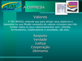 A EMPRESA Valores A TAC BRASIL entende que para atingir seus objetivos e baseados na sua Missão necessita de valores virtuosos que irão nortear todos os seus relacionamentos com: clientes, fornecedores, colaboradores e sociedade, são eles: Respeito Verdade Justiça Cooperação Otimismo 