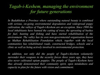 Tagab-i-Keshem , managing the environment for future generations In Badakhshan a Province where outstanding natural beauty is combined with serious, on-going environmental degradation and widespread poppy cultivation, the valleys of Tagab-i-Keshem are an exception. Since 1998 the local inhabitants have banned the cutting of trees, the uprooting of bushes for fuel, hunting and fishing and have started rehabilitation of the environment. The valley has its own non-governmental organisation known as Maihan Rehabilitation Foundation which, together with the local communities has rehabilitated roads, constructed bridges, schools and a clinic as well as being actively involved in environmental protection. In addition, not only did the people of Tagab-i-Keshem voluntarily surrender their weapons to the security forces three years ago, they have also never cultivated opium poppies. The people of Tagab-i-Keshem have thus already demonstrated their community spirit, open mindedness and capacity to plan for the future with vision and commitment. 