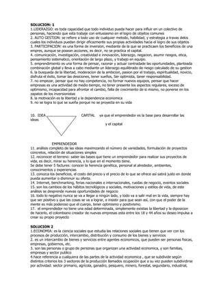 SOLUCION: 1<br />LIDERAZGO: es toda capacidad que todo individuo pueda hacer para influir en un colectivo de personas, haciendo que esta trabaje con entusiasmo en el logro de objetos comunes<br />2. AUTO GESTION: se refiere a todo uso de cualquier metodo, habilidad, y estrategia a travas delos cuales los individuos puedan dirigir eficazmente sus propias actividades hacia el logro de sus objetos<br />3. PARTICIPACION: es una forma de inversion, mediante de la que se practicaen los beneficios de una empres, aunque se posean acciones, es decir, no se practica el capital.<br />4. comunicación, investigación, creatividad e innovación, liderazgo, negacion, asumir riesgos, etica, pensamiento sistematico, orientación de largo plazo, y trabajo en equipo.<br />5. emprendimiento es una forma de pensar, razonar y actuar centradade las oportunidades, planteada combinación global y lleva a cabo mediante un liderazgo equilibrado de riesgo calculado de su gestion<br />6. la busqueda de la libertad, moderacion de la ambicion, pasion por el trabajo, espiritualidad, novicio, disfruta el éxito, tomar las desiciones, tener sueños, Ser optimista, taner responsabilidad.<br />7. no empezar, pensar que no hay competencia, no formar nuevos equipos, pensar que hacer empresas es una actividad de medio tiempo, no tener presente los aspectos regulares, exceso de optimismo, incapacidad para afrontar el cambio, falla de crecimiento de si mismo, no ponerse en los zapatos de los inversionistas<br />8. la motivación es la libertad y la dependencia economica<br />9. no se logra lo que se sueña porque no se proyecta en su vida<br />10.  IDEA                                CAPITAL    ya que el emprendedor es la base para desarrollar las ideas <br />                                                                   y el capital<br />                EMPRENDEDOR<br />11. análisis completo de las ideas maximizando el número de variedades, formulación de proyectos concretos, relación de situaciones simples<br />12. reconocer el terreno: saber las bases que tiene un emprendedor para realizar sus proyectos de vida, es decir, mirar su herencia, y lo que en el momento tiene.<br />Se debe tener 5 factures: conocer la herencia genética, personal al alrededor, ambientes, conocimientos y experiencias<br />13. conozca los beneficios, el costo del precio y el precio de lo que se ofrece así sabrá justo en donde pueda aumentar o disminuir su oferta.<br />14. Internet, benchmarking, ferias nacionales e internacionales, ruedas de negocio, eventos sociales<br />15. son los cambios de los hábitos tecnológicos y sociales, motivaciones y estilos de vida, de este análisis se desprende nuevas oportunidades de negocio<br />16. todo lo negativo nunca se va a llegar a ningún lado, y todo va a salir mal en la vida, siempre hay que ser positivo y que las cosas se va a lograr, e insistir para que sean así, con que el poder de la mente es más poderoso que el cuerpo, tener optimismo y positivismo.<br />17.  el emprendedor no tiene una edad determinada, simplemente existias la libertad y la diposicion de hacerlo, el colombiano creador de nuevas empresas esta entre los 18 y 44 años su deseo impulsa a crear su propio proyecto<br />SOLUCION 2<br />ECONOMIA: es la ciencia sociales que estudia las relaciones sociales que tienen que ver con los procesos de producción, intercambio, distribución y consumo de los bienes y servicios<br /> es un intercambio de bienes y servicios entre agentes economicos, que pueden ser personas fisicas, empresas, gobiernos, etc.<br /> son las personas o grupo de personas que organizan una actividad economica, y son familias,  empresas y sector publico<br />hace referencia a cualquiera de las partes de la actividad economica , que se subdivide según distintos criterios los 3 sectores de la producción llamados ocupación que a su vez pueden subdividirse por actividad: sector primario, agrícola, ganadro, pesquero, minero, forestal, segundario, industrial, energetico, construccion, terciario, transporte, comunicaciones, comercial, turistico, sanitario, educativo, financiero, admón., cuaternario, pribado, publico, cooperativista, estrategico y exterior<br /> es una organización o instituto dedicada a actividades o persecución de fines economicos o comerciales<br /> SEGÚN LA ACTIVIDAD DE GIRO: industriales, comerciales, servicio, empresa privada, mixta, y publica<br />SEGÚN SU DIMENCION: micro empresa, pyme, mediana empresa, grande empresa y multinacional<br />SEGÚN SU HABITO DE ACTIACION: empresas locales, regionales, nacionales, transnacionales, mundial<br />SEGÚN LA CUOTA DE MERCADO: empresa aspirante, especialista, seguidora.<br />7. consultar el nombre acto ante la cámara de comercio, contar la clasificación por actividad económica CIIU, descripción en la DIAN para la obtención del NIT y RUT.<br />8. es un conjunto de individuos, que comparten una cultura, que comparten relaciones interactuando entra si. TIPOS: mercantil, anónima, en comandita  y sistematizadora.<br />9. las entidades son: cámara de comercio, DIAN, DAMA, secretaria de salud, alcaldías locales<br />10. es extremadamente heterogéneas, y diversas por tanto dan lugar, a una amplia variedad: formalidad, sin animo de lucro, formales, comites, informales.<br />11. es la ciencia social, tecnica y arte que se ocupa de la planificación, organización, dirección y control de los recursos de la organización, con el fin de obtener el maximo beneficio posible. Sus fases: organizar, dirigir y controlar<br />12. area de direccion general de la empresa, admo., mercadeo y ventas, producción, contable y financiera<br />SOLUCION: 3<br />1. GLOBALIZACION: es la unificación de los mercados para bienes y servicios de un pais para otro<br />COMPETENCIA: Se consideraba antiguamente dividida la competencia por razón de la materia, de calidad de las personas, y su capacidad y finalmente por el territorio<br />BENCHMARKING: es un anglicismo que, en las ciencias de la administración de empresas, puede definirse como un proceso sistemático y continuo<br />RENTABILIDAD: se refiere para obtener más ganancias en un campo determinado<br />INFLACION: es el aumento que genera continuo en el tiempo de los precios<br />INSUMO: es un bien consumible utilizado por un proceso productivo de otro bien<br />al conocimiento, innovación y el desarrollo de la tecnología<br />cuando es productiva de tal forma que con los mismos recursos pueda lograr mas cantidad de productos <br /> a la innovación, conocimiento y el desarrollo de la tecnología<br /> es uso intensivo de las tecnologías limpias<br /> la innovación en el pais porque no es competitivo<br /> se considera protegida por el estado y no hay competencia<br />la diferencia es que la local se extiende nacionalmente y la global internacionalmente<br />que pertenece la empresa a traves del tiempo<br /> la formula es tener conocimento de tecnología, talento humano, innovación y variables externas<br />es un concepto de habilidad que debe tener el emprendedor e inside a menores costos<br />ser puntual , definir la entrada y salida, y poniendo en marcha las tics<br />VARABLES INTERNAS: conocimiento , talento humano, tecnología, innovación<br />VARIABLES EXTERNAS: competidore, asociados, inflación, comercio internacional, tasa de interes, divisas, tasa de cambio, legislación tributaria y aduanera, orden publico y clima.<br />SOLUCIÓN TALLER 4<br />1. Recursos: humanos y materiales también tecnológicos además los de capital<br />2. porque cada recurso debe cumplir un objetivo y esta diseñado para cumplir esa meta <br />3. el plan de negocio se desarrolla para que se cumplan los objetivos de la empresa <br />4. si, porque es importante ya que nos sirve para analizar planes y estrategias de la competencia y asi ejercer unos planes dentro de la competitividad leal<br />5. porque un empresario no va a tener buen desarrollo de su proyecto si no utiliza tecnología nueva, avanzada<br />6. el talento humano es fundamental para el rendimiento y crecimiento de una empresa y al tener buenos elementos la empresa va proyectarse hacia un buen futuro<br />7. que entre mejor estimulado tenga su personal su empresa va a obtener mejores beneficios<br />8. con experiencia porque tiene la practica correspondiente<br />9.  <br />10. <br />11. fondo emprender y fomipyme<br />12. por medio de acciones en el mercado<br />Solución taller  5<br />1.<br />2. para tener los objetivos bien claros de las metas que debe lograr la empresa<br />3. Fase de Exploración de la Idea, Fase Sobre Posibilidades de Éxito, Fase del Plan de Ejecución<br />4. es una herramienta indispensable para la creación de la empresa<br />5.  son establecer las funciones a la que se va a dedicar dicha empresa<br />6. para aclarar de que esta hecho su calidad y contenido para el publico<br />7. la necesidad, la competencia, precio y sitio a distribuir el producto<br />8. nombre, precio, modelo, presentación y empaque, color<br />9. es importante para conocer el estado de la empresa y como marcha sus objetivos si se están cumpliendo o no <br />10. a la área de producción y empaque para analizar sus niveles de calidad<br />11. Balance Base, Desarrollo del Prototipo, Gastos Preoperativos, Proyección de producción Presupuesto de materia prima, Mano de Obra<br />12. riesgo ambiental, personal, legales, mercadeo, financiero<br />13. definición del sector al que se va atender, sus necesidades, su capacidad de compra, comportamiento y cifras de ventas.<br />Solución taller 6<br />legal: Relacionado con la ley, con el derecho o con la justicia: Modificaciones legales; Medicina legal.<br />Prosperidad: Curso favorable de las cosas; buena suerte o éxito en lo que se emprende, sucede u ocurre. Bienestar material.<br />Informe inventario: El inventario es el conjunto de mercancías o artículos que tiene la empresa para comerciar con aquellos, permitiendo la compra y venta o la fabricación primero antes de venderlos, en un periodo económico determinados. Deben aparecer en el grupo de activos circulantes.<br />Cliente: un cliente es quien accede a un producto o servicio por medio de una transacción financiera (dinero) u otro medio de pago. Quien compra, es el comprador, y quien consume el consumidor. Normalmente, cliente, comprador y consumidor son la misma persona.<br />Impuesto: Exacción establecida sobre las personas, físicas o jurídicas, para subvenir a los gastos del Estado y otros entes públicos.<br />Licencia: En Derecho, una licencia es un contrato mediante el cual una persona recibe de otra el derecho de uso de varios de sus bienes, normalmente de carácter no tangible o intelectual, pudiendo darse a cambio del pago de un monto determinado por el uso de los mismos.<br />Patente: Una patente es un conjunto de derechos exclusivos concedidos por un Estado a un inventor o a su cesionario, por un período limitado de tiempo a cambio de la divulgación de una invención.<br />Seguro: <br />2. es el circuito a través del cual los fabricantes (o productores) ponen a disposición de   los consumidores (o usuarios finales) los productos para que los adquieran. Se clasifican en canales directos e indirectos. Y sus funciones Facilitan y simplifican los intercambios comerciales, Compran grandes cantidades del producto, Proporcionan financiación y almacenan producto.<br />3. porque el mercadeo hay qu8e estudiar sus necesidades, capacidad de compra, localización, aceptación del producto, estrategias, planificación, etc.<br />4. son el mercado, demanda y competencia<br />5. estrategias, mercadotecnia y costos<br />6. estrategias de ventas, precios, canales de distribución, publicidad y promoción, plan de exportadores.<br />7. para ver si ese producto o servicio esta en los estándares de aceptación del publico<br />8. su calidad, precio y forma de atención al cliente, y su capacidad de cubrimiento.<br />9. por la cantidad de bienes y servicios que sea requerido por el mercado<br />10. fuentes de información, proyección en unidades de precio, porcentaje del crecimiento anual, números de compradores.<br />11. promociones, descuentos<br />12. información equivocada, producto que no tenga fácil salida, precios altos, mala calidad<br />13. cualitativa es calidad y cuantitativa es cantidad<br />Solución taller 7<br />1.<br />2. registro único tributario se solicita en el ministerio de hacienda<br />3. numero de identificación tributaria lo entrega la DIAN <br />4. impuesto al valor agregado lo recauda la DIAN<br />5. departamento de impuestos administrativos nacionales, recoge los impuestos tributarios de toda la nación <br />6. de bomberos, de ambiente y de sanidad <br />7. natural es la que constituye una empresa a su nombre y juridica las que son LTDA. O anónimas<br />8. es el  estado que muestra la situación económica de la empresa <br />9.  es el estado que muestra las utilidades o pérdidas que tiene una empresa<br />10. para que tenga validez ante las entidades oficiales <br />11. las EPS, IPS, pensiones,ibcf etc.<br />12. velar por los derechos de la comunidad<br />13. con base a la capacidad de cada estrato <br />14. la sociedad LTDA. Por un número de socios exacto y la anónima es donde se puede asociar una cantidad X de socios <br />15. el registro mercantil o escritura publica<br />16. la superintendencia de industria y comercio <br />17.  llevar en orden todos los movimientos de ingresos y egresos de la compañía<br />18. los recibos de caja, caja menor, facturas, recibos de ingreso y egreso, notas debito y crédito, etc. <br />19. con interventora, contraloría, supervicion, etc. <br />20. el área de ventas, cartera, producción, distribución, almacenamiento<br /> SOLUCION TALLER 8<br />Que significa talento humano consolidado?<br />Rta: es para que pueda asumir responsabilidades y retos de crecimiento<br />Qué función tiene el TLC?<br />Rta: abrir nuevos mercados<br />3. Porque no se debe asociar con la familia?<br />Rta: porque es un riesgo para la empresa ya que no puede tener buena formación<br />4. Cuál es la herramienta de las pymes?<br />Rta: las tics<br />5. Que es asociatividad?<br />Rta: es el factor estratégico para competir en nuevos mercados locales<br />6. Qué papel tiene la franquicia?<br />Rta: es una oportunidad de la participación internacional de las pymes<br />7. Porque es importante en un empresario el conocimiento?<br />Rta: porque para realizar la empresa de investigar la zona<br />8. Que significa las sociedades de comercialización internacional?<br />Rta: son empresas que efectúen operaciones de comercio exterior y orientan sus actividades hacia la comercialización y promoción<br />9. Cual son el plan de consolidación de las pymes?<br />Rta: consolidar el mercado local, medir la capacidad para atender el mercado, talento humano consolidado, posicionamiento estratégico local, identificación de oportunidades en los nuevos mercados, la asociatividad, la exportación directa, los TLC, franquicias y acompañamiento<br />10. Porque las tic son la herramienta tecnológica para la expansión geográfica?<br />Rta: es la posibilidad de ampliar el negocio con mayor rapidez en nuevos mercados en la reducción de costo y tiempo.<br />