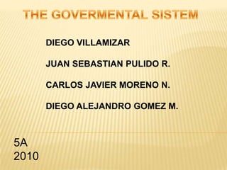 THE GOVERMENTAL SISTEM DIEGO VILLAMIZAR JUAN SEBASTIAN PULIDO R. CARLOS JAVIER MORENO N. DIEGO ALEJANDRO GOMEZ M. 5A                                                                                                                            2010                                            