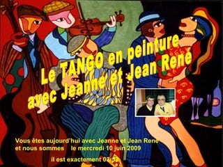 Vous êtes aujourd’hui avec Jeanne et Jean René et nous sommes  le  mercredi 10 juin 2009 il est exactement  18:55 Le TANGO en peinture avec Jeanne et Jean René 