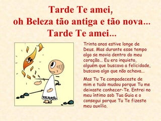 Tarde Te amei,  oh Beleza tão antiga e tão nova... Tarde Te amei... Trinta anos estive longe de Deus. Mas durante esse tempo algo se movia dentro do meu coração... Eu era inquieto, alguém que buscava a felicidade, buscava algo que não achava...  Mas Tu Te compadeceste de mim e tudo mudou porque Tu me deixaste conhecer-Te. Entrei no meu íntimo sob Tua Guia e o consegui porque Tu Te fizeste meu auxílio. 