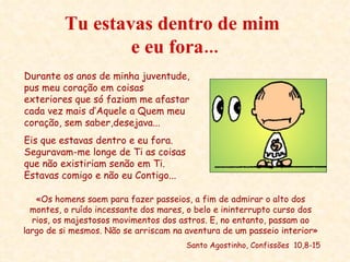Tu estavas dentro de mim  e eu fora... «Os homens saem para fazer passeios, a fim de admirar o alto dos montes, o ruído incessante dos mares, o belo e ininterrupto curso dos rios, os majestosos movimentos dos astros. E, no entanto, passam ao largo de si mesmos. Não se arriscam na aventura de um passeio interior» Santo Agostinho, Confissões  10,8-15 Durante os anos de minha juventude, pus meu coração em coisas exteriores que só faziam me afastar cada vez mais d’Aquele a Quem meu coração, sem saber,desejava... Eis que estavas dentro e eu fora. Seguravam-me longe de Ti as coisas que não existiriam senão em Ti. Estavas comigo e não eu Contigo... 