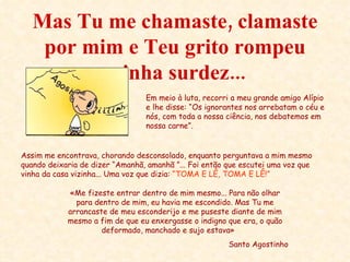 Mas Tu me chamaste, clamaste por mim e Teu grito rompeu minha surdez... «Me fizeste entrar dentro de mim mesmo... Para não olhar para dentro de mim, eu havia me escondido. Mas Tu me arrancaste de meu esconderijo e me puseste diante de mim mesmo a fim de que eu enxergasse o indigno que era, o quão deformado, manchado e sujo estava»  Santo Agostinho Em meio à luta, recorri a meu grande amigo Alípio e lhe disse: “Os ignorantes nos arrebatam o céu e nós, com toda a nossa ciência, nos debatemos em nossa carne”. Assim me encontrava, chorando desconsolado, enquanto perguntava a mim mesmo quando deixaria de dizer “Amanhã, amanhã ”... Foi então que escutei uma voz que vinha da casa vizinha... Uma voz que dizia:  “TOMA E LÊ, TOMA E LÊ!” 