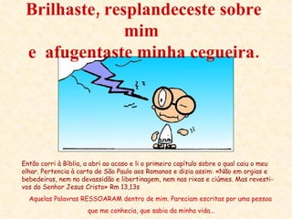 Brilhaste, resplandeceste sobre mim  e  afugentaste minha cegueira. Então corri à Bíblia, a abri ao acaso e li o primeiro capítulo sobre o qual caiu o meu olhar. Pertencia à carta de São Paulo aos Romanos e dizia assim: «Não em orgias e bebedeiras, nem na devassidão e libertinagem, nem nas rixas e ciúmes. Mas revesti-vos do Senhor Jesus Cristo» Rm 13,13s Aquelas Palavras RESSOARAM dentro de mim. Pareciam escritas por uma pessoa que me conhecia, que sabia da minha vida... 