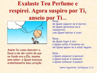 Exalaste Teu Perfume e respirei. Agora suspiro por Ti, anseio por Ti... Deus...  de Quem separar-se é morrer, de Quem aproximar-se é ressuscitar, com Quem habitar é viver. Deus... de Quem fugir é cair, a Quem voltar é levantar-se, em Quem apoiar-se é estar seguro. Deus... a Quem esquecer é perecer, a Quem buscar é renascer, a Quem conhecer é possuir. Santo Agostinho, Solilóquios 1,1-3 Assim foi como descobri a Deus e me dei conta de que no fundo era a Ele, mesmo sem saber, a Quem buscava ardentemente meu coração. 