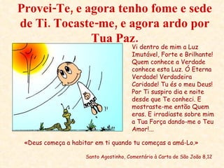 Provei-Te, e agora tenho fome e sede de Ti. Tocaste-me, e agora ardo por Tua Paz. «Deus começa a habitar em ti quando tu começas a amá-Lo.» Santo Agostinho, Comentário à Carta de São João 8,12 Vi dentro de mim a Luz Imutável, Forte e Brilhante! Quem conhece a Verdade conhece esta Luz. Ó Eterna Verdade! Verdadeira Caridade! Tu és o meu Deus! Por Ti suspiro dia e noite desde que Te conheci. E mostraste-me então Quem eras. E irradiaste sobre mim a Tua Força dando-me o Teu Amor!... 