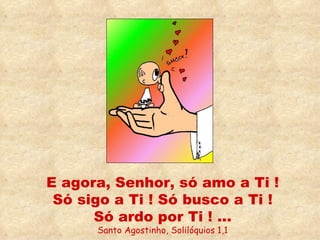 E agora, Senhor, só amo a Ti ! Só sigo a Ti ! Só busco a Ti ! Só ardo por Ti ! ... Santo Agostinho, Solilóquios 1,1 