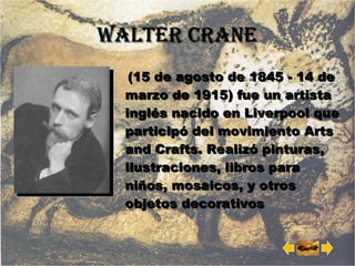 Walter CRANE (15 de agosto de 1845 - 14 de marzo de 1915) fue un artista inglés nacido en Liverpool que participó del movimiento Arts and Crafts. Realizó pinturas, ilustraciones, libros para niños, mosaicos, y otros objetos decorativos 