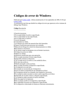 Códigos de error de Windows
Publicado por Carlos-vialfa - última actualización el 2 de septiembre de 2008, 01:03 por
Carlos-vialfa
A continuación una lista que detalla los códigos de error que aparecen en las ventanas de
diálogo bajo Windows:

Código Descripción
------------------------

1 Función incorrecta.
2 No se pudo hallar el archivo especificado.
3 No se pudo hallar la ruta especificada.
4 No se pudo abrir el archivo.
5 Acceso denegado.
6 Controlador no válido.
7 Los bloques de control de memoria han sido destruidos.
8 Espacio insuficiente para procesar este comando.
9 Dirección de bloque de control de almacenamiento no válida.
10 El entorno es incorrecto.
11 Se intento cargar un programa con un formato incorrecto.
12 Código de acceso no válido.
13 Datos no válidos.
14 Memoria insuficiente para esta operación.
15 No se pudo encontrar el lector especificado.
16 Imposible eliminar el directorio.
17 No se pudo mover el archivo a otra unidad de disco.
18 No hay más archivos.
19 Medio protegido contra escritura.
20 No se pudo encontrar el dispositivo especificado.
21 El dispositivo no está listo.
22 Comando no reconocido por el dispositivo.
23 Error de datos (comprobación de redundancia cíclica)
24 El programa ejecuto un comando cuya longitud es incorrecta.
25 La unidad no pudo encontrar un área o pista específica en el disco.
26 Imposible de acceder al disco o disquete especificado.
27 La unidad no pudo encontrar el sector solicitado.
28 No hay papel en la impresora.
29 No se puede escribir en el dispositivo especificado.
30 Es imposible la lectura en el dispositivo especificado.
31 Un dispositivo relacionado al sistema no funciona correctamente.
 