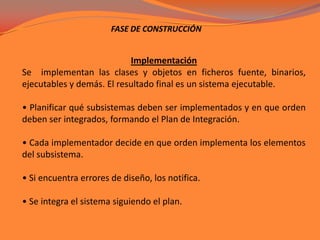 FASE DE CONSTRUCCIÓNImplementaciónSe  implementan las clases y objetos en ficheros fuente, binarios, ejecutables y demás. El resultado final es un sistema ejecutable.• Planificar qué subsistemas deben ser implementados y en que orden deben ser integrados, formando el Plan de Integración.• Cada implementador decide en que orden implementa los elementos del subsistema.• Si encuentra errores de diseño, los notifica.• Se integra el sistema siguiendo el plan. 