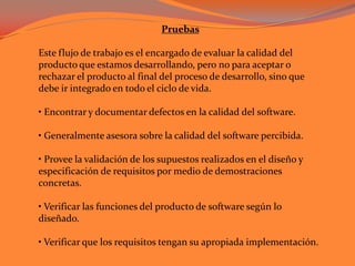 Pruebas Este flujo de trabajo es el encargado de evaluar la calidad del producto que estamos desarrollando, pero no para aceptar o rechazar el producto al final del proceso de desarrollo, sino que debe ir integrado en todo el ciclo de vida. • Encontrar y documentar defectos en la calidad del software.• Generalmente asesora sobre la calidad del software percibida.• Provee la validación de los supuestos realizados en el diseño y especificación de requisitos por medio de demostraciones concretas.• Verificar las funciones del producto de software según lo diseñado.• Verificar que los requisitos tengan su apropiada implementación. 