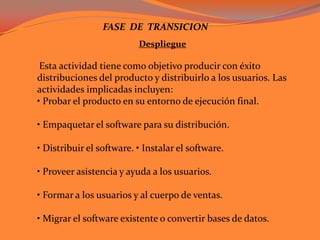 FASE  DE  TRANSICIONDespliegueEsta actividad tiene como objetivo producir con éxito distribuciones del producto y distribuirlo a los usuarios. Las actividades implicadas incluyen: • Probar el producto en su entorno de ejecución final.• Empaquetar el software para su distribución.• Distribuir el software. • Instalar el software.• Proveer asistencia y ayuda a los usuarios.• Formar a los usuarios y al cuerpo de ventas.• Migrar el software existente o convertir bases de datos. 