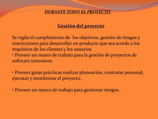 DURANTE TODO EL PROYECTO Gestión del proyectoSe vigila el cumplimiento de  los objetivos, gestión de riesgos y restricciones para desarrollar un producto que sea acorde a los requisitos de los clientes y los usuarios. • Proveer un marco de trabajo para la gestión de proyectos de software intensivos. • Proveer guías prácticas realizar planeación, contratar personal, ejecutar y monitorear el proyecto.• Proveer un marco de trabajo para gestionar riesgos. 