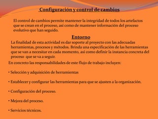  Configuración y control de cambiosEl control de cambios permite mantener la integridad de todos los artefactos que se crean en el proceso, así como de mantener información del proceso evolutivo que han seguido. Entorno La finalidad de esta actividad es dar soporte al proyecto con las adecuadas herramientas, procesos y métodos. Brinda una especificación de las herramientas que se van a necesitar en cada momento, así como definir la instancia concreta del proceso  que se va a seguir. En concreto las responsabilidades de este flujo de trabajo incluyen: • Selección y adquisición de herramientas• Establecer y configurar las herramientas para que se ajusten a la organización.• Configuración del proceso.• Mejora del proceso.• Servicios técnicos. 