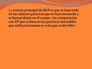 La ventaja principal de RUP es que se basa todo en las mejores prácticas que se han intentado y se han probado en el campo. (en comparación con XP que se basa en las prácticas inestables que utilizaron juntas se evita que se derribe). 	