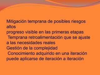 Mitigación temprana de posibles riesgosaltosprogreso visible en las primeras etapas Temprana retroalimentación que se ajustea las necesidades realesGestión de la complejidad Conocimiento adquirido en una iteraciónpuede aplicarse de iteración a iteración