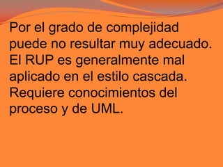 Por el grado de complejidad puede no resultar muy adecuado.El RUP es generalmente mal aplicado en el estilo cascada.Requiere conocimientos del proceso y de UML.