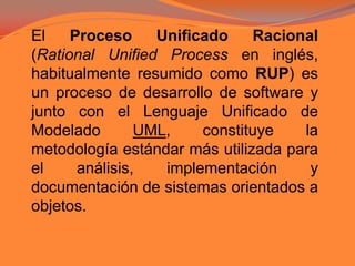 El Proceso Unificado Racional (Rational Unified Process en inglés, habitualmente resumido como RUP) es un proceso de desarrollo de software y junto con el Lenguaje Unificado de Modelado UML, constituye la metodología estándar más utilizada para el análisis, implementación y documentación de sistemas orientados a objetos.