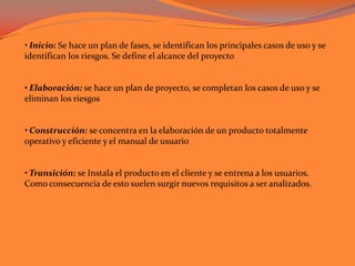• Inicio: Se hace un plan de fases, se identifican los principales casos de uso y se identifican los riesgos. Se define el alcance del proyecto • Elaboración: se hace un plan de proyecto, se completan los casos de uso y se eliminan los riesgos • Construcción: se concentra en la elaboración de un producto totalmente operativo y eficiente y el manual de usuario • Transición: se Instala el producto en el cliente y se entrena a los usuarios. Como consecuencia de esto suelen surgir nuevos requisitos a ser analizados. 