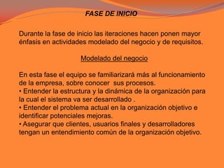 FASE DE INICIODurante la fase de inicio las iteraciones hacen ponen mayor énfasis en actividades modelado del negocio y de requisitos.Modelado del negocio En esta fase el equipo se familiarizará más al funcionamiento de la empresa, sobre conocer  sus procesos. • Entender la estructura y la dinámica de la organización para la cual el sistema va ser desarrollado .• Entender el problema actual en la organización objetivo e identificar potenciales mejoras. • Asegurar que clientes, usuarios finales y desarrolladores tengan un entendimiento común de la organización objetivo.