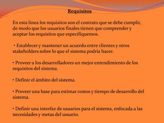 Requisitos  En esta línea los requisitos son el contrato que se debe cumplir, de modo que los usuarios finales tienen que comprender y aceptar los requisitos que especifiquemos.  • Establecer y mantener un acuerdo entre clientes y otros  stakeholders sobre lo que el sistema podría hacer. • Proveer a los desarrolladores un mejor entendimiento de los requisitos del sistema. • Definir el ámbito del sistema. • Proveer una base para estimar costos y tiempo de desarrollo del sistema. • Definir una interfaz de usuarios para el sistema, enfocada a las necesidades y metas del usuario. 