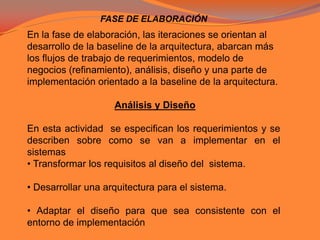 FASE DE ELABORACIÓNEn la fase de elaboración, las iteraciones se orientan al desarrollo de la baseline de la arquitectura, abarcan más los flujos de trabajo de requerimientos, modelo de negocios (refinamiento), análisis, diseño y una parte de implementación orientado a la baseline de la arquitectura.Análisis y DiseñoEn esta actividad  se especifican los requerimientos y se describen sobre como se van a implementar en el sistemas • Transformar los requisitos al diseño del  sistema.• Desarrollar una arquitectura para el sistema.• Adaptar el diseño para que sea consistente con el entorno de implementación