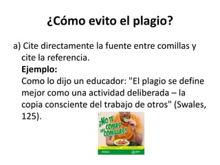 ¿Cómo evito el plagio?a) Cite directamente la fuente entre comillas y cite la referencia.Ejemplo:Como lo dijo un educador: "El plagio se define mejor como una actividad deliberada – la copia consciente del trabajo de otros" (Swales, 125).