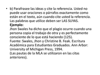 b) Parafrasee las ideas y cite la referencia. Usted no puede usar oraciones o párrafos exactamente como están en el texto, aún cuando cite usted la referencia. Las palabras que utilice deben ser LAS SUYAS.Ejemplo:JhonSwales ha dicho que el plagio ocurre cuando una persona copia el trabajo de otra y es perfectamente consciente de lo que está haciendo (125).Fuente: Swales, Jhon y Christine B. Feak. Escritura Académica para Estudiantes Graduados. Ann Arbor: University of Michigan Press, 1994.(Las pautas de la MLA se utilizaron en las citas anteriores).