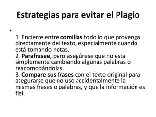 Estrategias para evitar el Plagio1. Encierre entre comillas todo lo que provenga directamente del texto, especialmente cuando está tomando notas.2. Parafrasee, pero asegúrese que no esta simplemente cambiando algunas palabras o reacomodándolas.3. Compare sus frases con el texto original para asegurarse que no uso accidentalmente la mismas frases o palabras, y que la información es fiel.