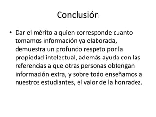 Conclusión Dar el mérito a quien corresponde cuanto tomamos información ya elaborada, demuestra un profundo respeto por la propiedad intelectual, además ayuda con las referencias a que otras personas obtengan información extra, y sobre todo enseñamos a nuestros estudiantes, el valor de la honradez.