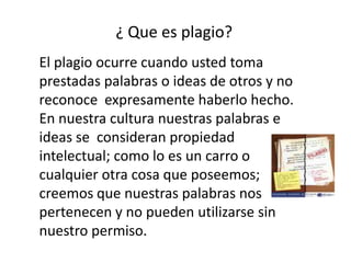 ¿ Que es plagio?El plagio ocurre cuando usted toma prestadas palabras o ideas de otros y no reconoce expresamente haberlo hecho. En nuestra cultura nuestras palabras e ideas se consideran propiedad intelectual; como lo es un carro o cualquier otra cosa que poseemos; creemos que nuestras palabras nos pertenecen y no pueden utilizarse sin nuestro permiso.