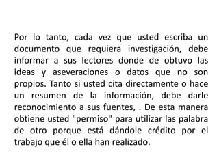 Por lo tanto, cada vez que usted escriba un documento que requiera investigación, debe informar a sus lectores donde de obtuvo las ideas y aseveraciones o datos que no son propios. Tanto si usted cita directamente o hace un resumen de la información, debe darle reconocimiento a sus fuentes, . De esta manera obtiene usted "permiso" para utilizar las palabra de otro porque está dándole crédito por el trabajo que él o ella han realizado.