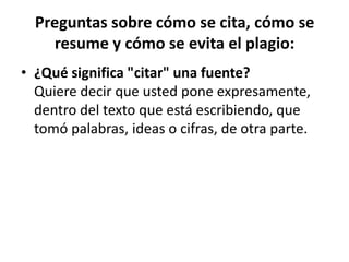 Preguntas sobre cómo se cita, cómo se resume y cómo se evita el plagio:¿Qué significa "citar" una fuente?Quiere decir que usted pone expresamente, dentro del texto que está escribiendo, que tomó palabras, ideas o cifras, de otra parte. 