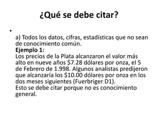 ¿Qué se debe citar?a) Todos los datos, cifras, estadísticas que no sean de conocimiento común.Ejemplo 1:Los precios de la Plata alcanzaron el valor más alto en nueve años $7.28 dólares por onza, el 5 de Febrero de 1.998. Algunos analistas predijeron que alcanzaría los $10.00 dólares por onza en los dos meses siguientes (Fuerbriger D1).Esto se debe citar porque no es conocimiento general.