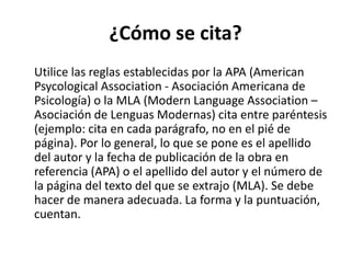 ¿Cómo se cita?Utilice las reglas establecidas por la APA (American PsycologicalAssociation - Asociación Americana de Psicología) o la MLA (ModernLanguageAssociation – Asociación de Lenguas Modernas) cita entre paréntesis (ejemplo: cita en cada parágrafo, no en el pié de página). Por lo general, lo que se pone es el apellido del autor y la fecha de publicación de la obra en referencia (APA) o el apellido del autor y el número de la página del texto del que se extrajo (MLA). Se debe hacer de manera adecuada. La forma y la puntuación, cuentan.