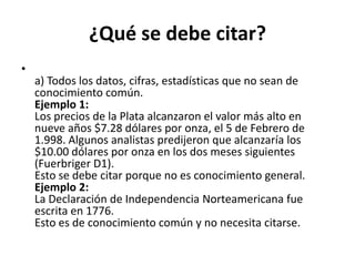 ¿Qué se debe citar?a) Todos los datos, cifras, estadísticas que no sean de conocimiento común.Ejemplo 1:Los precios de la Plata alcanzaron el valor más alto en nueve años $7.28 dólares por onza, el 5 de Febrero de 1.998. Algunos analistas predijeron que alcanzaría los $10.00 dólares por onza en los dos meses siguientes (Fuerbriger D1).Esto se debe citar porque no es conocimiento general.Ejemplo 2:La Declaración de Independencia Norteamericana fue escrita en 1776.Esto es de conocimiento común y no necesita citarse.