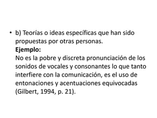 b) Teorías o ideas específicas que han sido propuestas por otras personas. Ejemplo: No es la pobre y discreta pronunciación de los sonidos de vocales y consonantes lo que tanto interfiere con la comunicación, es el uso de entonaciones y acentuaciones equivocadas (Gilbert, 1994, p. 21).