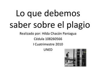 Lo que debemos saber sobre el plagio Realizado por: Hilda Chacón Paniagua Cédula 108260566 I Cuatrimestre 2010 UNED 