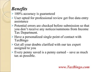 Benefits 100% accuracy is guaranteed  User opted for professional review get free data entry assistance Potential errors are checked before submission so that you don’t receive any notices/summons from Income Tax Department. Have a personalized single point of contact with TaxBingo Get all your doubts clarified with our tax expert assigned to you Every penny saved is a penny earned – save as much tax as possible. www.TaxBingo.com 