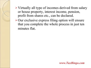 Virtually all type of incomes derived from salary or house property, interest income, pension, profit from shares etc., can be declared. Our exclusive express filing option will ensure that you complete the whole process in just ten minutes flat . www.TaxBingo.com 