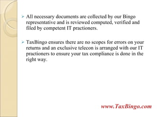All necessary documents are collected by our Bingo representative and is reviewed computed, verified and filed by competent IT practioners.  TaxBingo ensures there are no scopes for errors on your returns and an exclusive telecon is arranged with our IT practioners to ensure your tax compliance is done in the right way. www.TaxBingo.com 