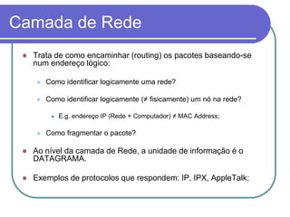 Camada de RedeTrata de como encaminhar (routing) os pacotes baseando-se num endereço lógico:Como identificar logicamente uma rede?Como identificar logicamente (≠ fisicamente) um nó na rede?E.g. endereço IP (Rede + Computador) ≠ MAC Address;Como fragmentar o pacote?Ao nível da camada de Rede, a unidade de informação é o DATAGRAMA.Exemplos de protocolos que respondem: IP, IPX, AppleTalk;