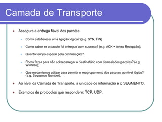 Camada de TransporteAssegura a entrega fiável dos pacotes:Como estabelecer uma ligação lógica? (e.g. SYN, FIN)Como saber se o pacote foi entregue com sucesso? (e.g. ACK ≈ Aviso Recepção);Quanto tempo esperar pela confirmação?Como fazer para não sobrecarregar o destinatário com demasiados pacotes? (e.g. WinSize);Que mecanismos utilizar para permitir o reagrupamento dos pacotes ao nível lógico? (e.g. Sequence Number).Ao nível da Camada de Transporte, a unidade de informação é o SEGMENTO.Exemplos de protocolos que respondem: TCP, UDP.