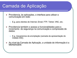 Camada de AplicaçãoProvidencia, às aplicações, o interface para utilizar a comunicação em rede:E.g. para clientes de Internet, Email, FTP, Telnet, VNC, etc;Providencia também o acesso a funcionalidades para o incremento  de segurança na comunicação e compressão de dados:E.g. mecanismos de encriptação (camada de apresentação do modelo OSI);Ao nível da Camada de Aplicação, a unidade de informação é a MENSAGEM.